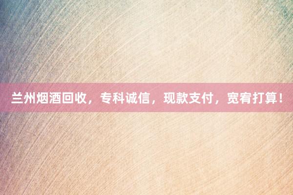 兰州烟酒回收，专科诚信，现款支付，宽宥打算！