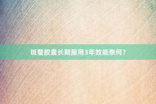 斑蝥胶囊长期服用3年效能奈何？